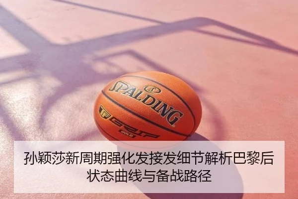 孙颖莎新周期强化发接发细节解析巴黎后状态曲线与备战路径
